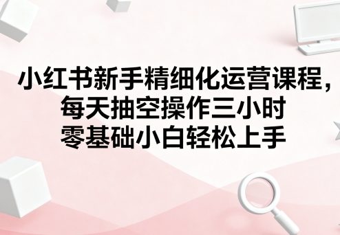 小红书新手精细化运营课程,每天抽空操作三小时,零基础小白轻松上手-K6源码网