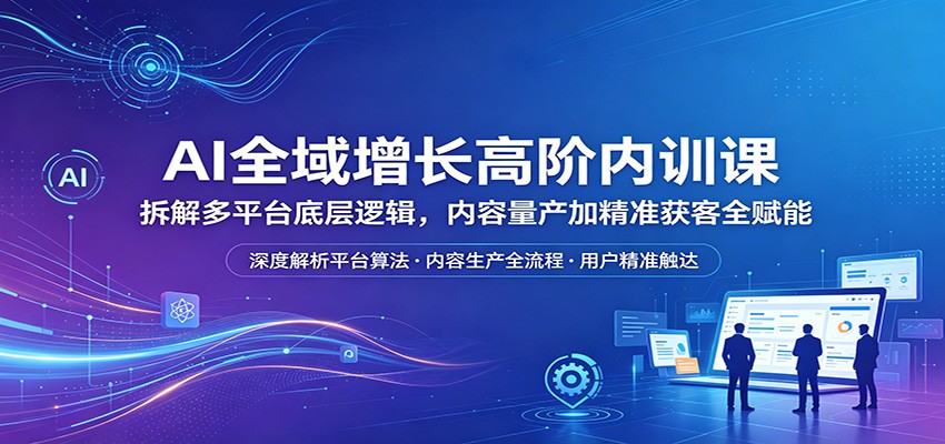 AI全域增长高阶内训课：拆解多平台底层逻辑，内容量产加精准获客全赋能-K6源码网