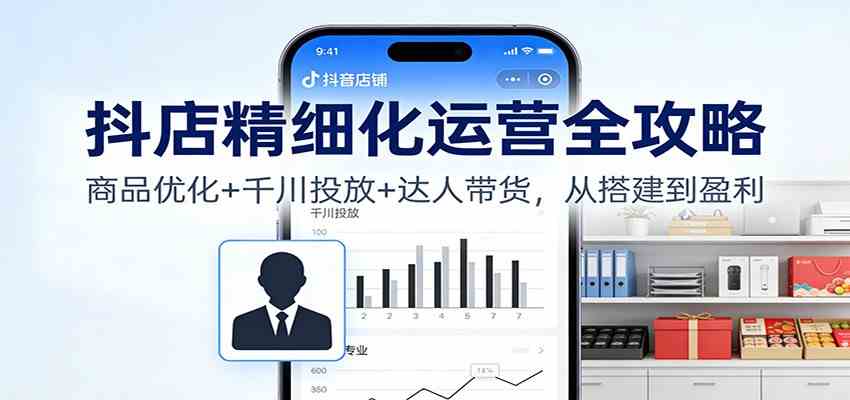 抖店精细化运营全攻略：商品优化+千川投放+ 达人带货，从搭建到盈利-K6源码网