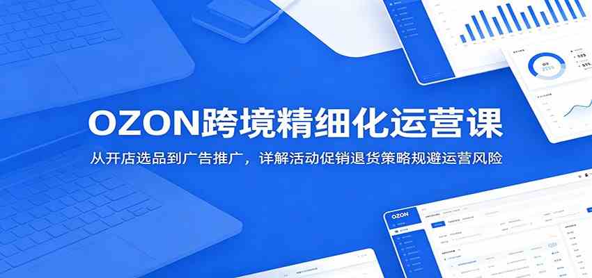 OZON跨境精细化运营课:从开店选品到广告推广,详解活动促销退货策略规避运营风险-K6源码网