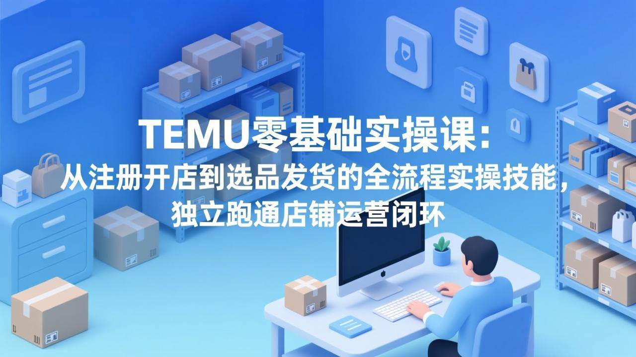 （17568期）TEMU零基础实操课：从注册开店到选品发货的全流程实操技能，独立跑通店铺运营闭环-K6源码网