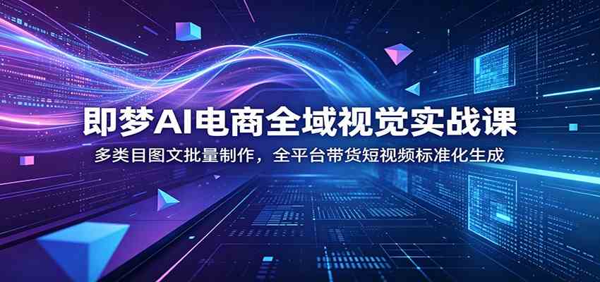 即梦AI电商全域视觉实战课：多类目图文批量制作，全平台带货短视频标准化生成-K6源码网