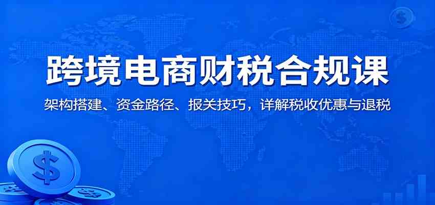 跨境电商财税合规课:架构搭建、资金路径、报关技巧,详解税收优惠与退税-K6源码网