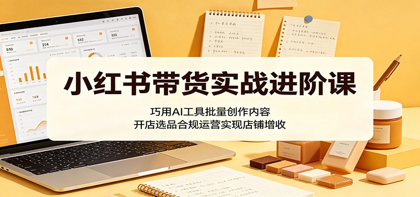 小红书带货实战进阶课:巧用AI工具批量创作内容,开店选品合规运营实现店铺增收-K6源码网