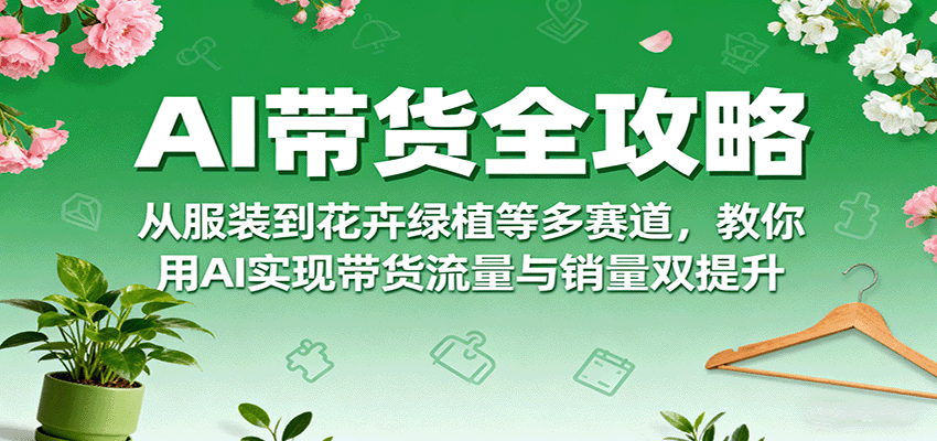 AI带货全攻略,从服装到花卉绿植等多赛道,教你用AI实现带货流量与销量双提升-K6源码网