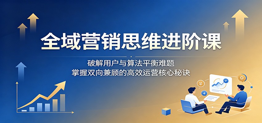 全域营销思维进阶课:破解用户与算法平衡难题,掌握双向兼顾的高效运营核心秘诀-K6源码网