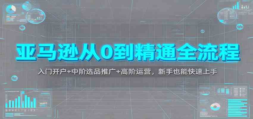 亚马逊从0到精通全流程：入门开户+中阶选品推广+高阶运营，新手也能快速上手-K6源码网