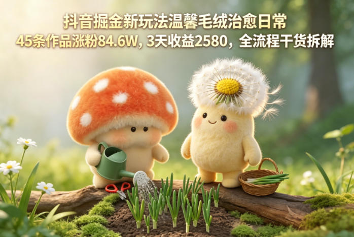 抖音掘金新玩法温馨毛绒治愈日常，45条作品涨粉84.6W，3天收益2580，全流程干货拆解-K6源码网