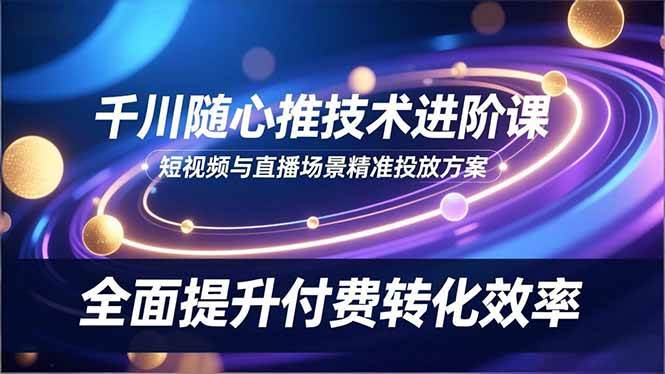 (16688期)千川随心推技术进阶课,短视频与直播场景精准投放方案,全面提升付费转化效率-K6源码网