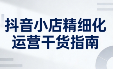 抖音小店精细化运营干货指南新版，助力商家系统提升店铺运营能力（更新26年5月）-K6源码网