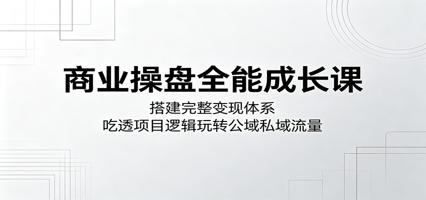 商业操盘全能成长课：搭建完整变现体系，吃透项目逻辑玩转公域私域流量-K6源码网