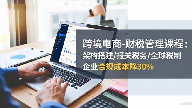 (16509期)跨境电商-财税管理课程:架构搭建/报关税务/全球税制,企业合规成本降30%-K6源码网