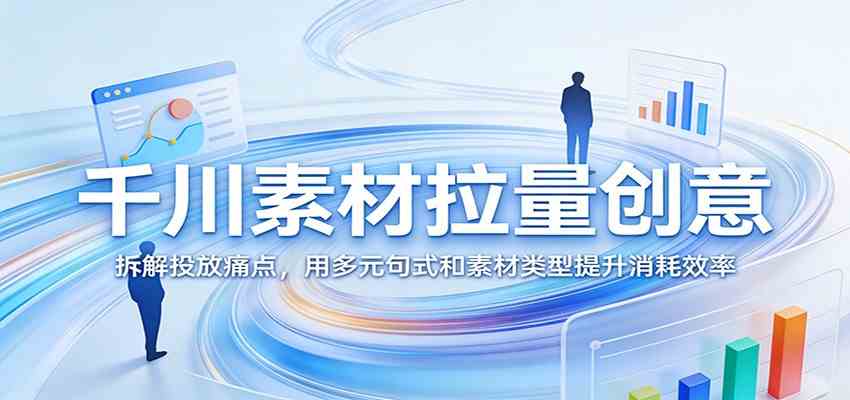 千川素材拉量创意：拆解投放痛点，用多元句式和素材类型提升消耗效率-K6源码网