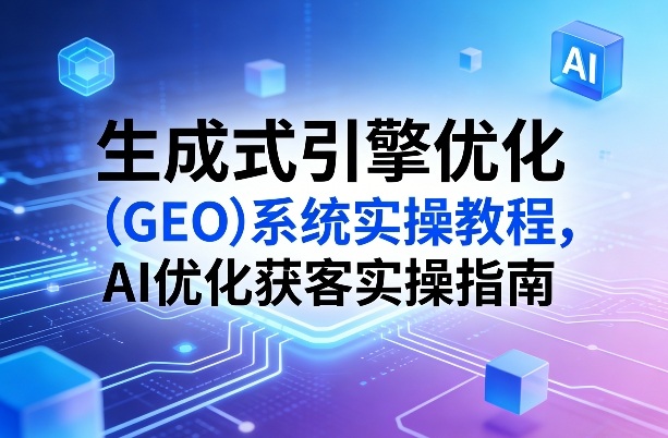 生成式引擎优化（GEO）系统实操教程，AI优化获客实操指南-K6源码网