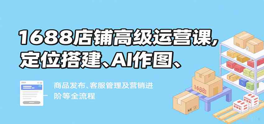 1688店铺高级运营课,定位搭建、AI作图、商品发布、客服管理及营销进阶等全流程-K6源码网