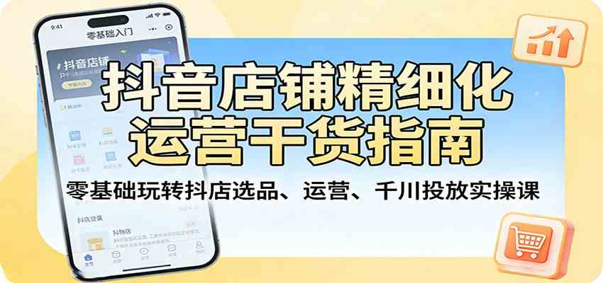 抖音店铺精细化运营干货指南：零基础玩转抖店选品、运营、千川投放实操课-K6源码网